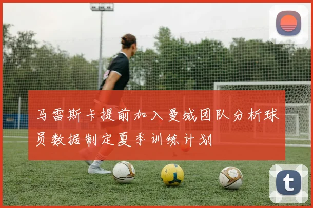 马雷斯卡提前加入曼城团队分析球员数据制定夏季训练计划