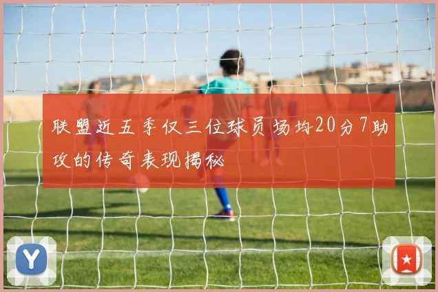联盟近五季仅三位球员场均20分7助攻的传奇表现揭秘