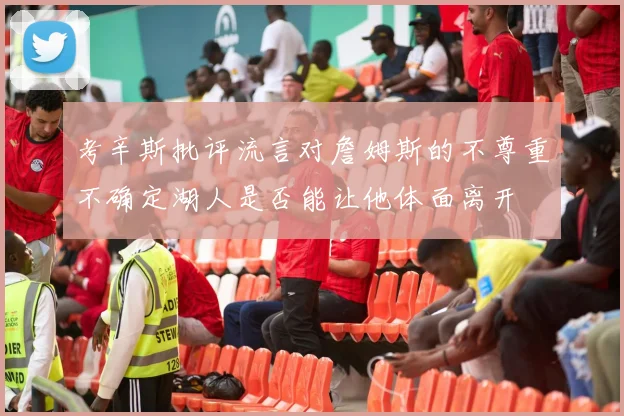 考辛斯批评流言对詹姆斯的不尊重不确定湖人是否能让他体面离开