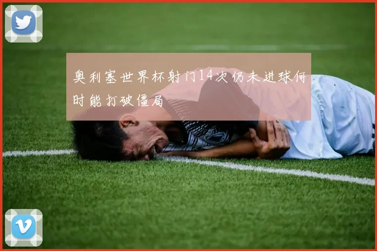 奥利塞世界杯射门14次仍未进球何时能打破僵局