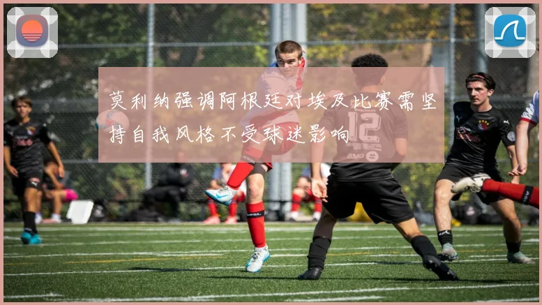 莫利纳强调阿根廷对埃及比赛需坚持自我风格不受球迷影响